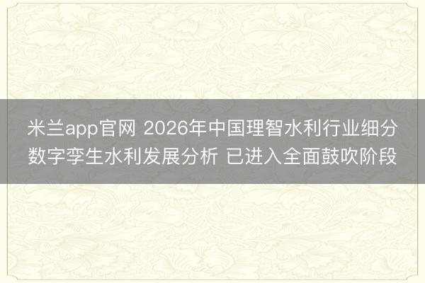 米兰app官网 2026年中国理智水利行业细分数字孪生水利发展分析 已进入全面鼓吹阶段