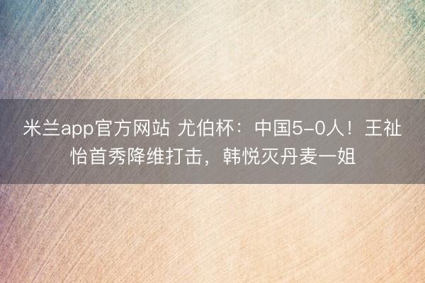 米兰app官方网站 尤伯杯：中国5-0人！王祉怡首秀降维打击，韩悦灭丹麦一姐