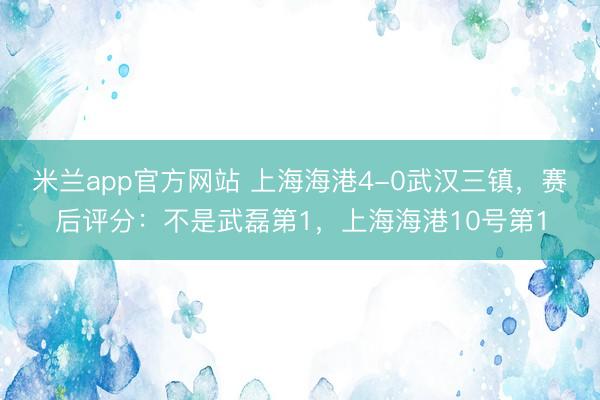 米兰app官方网站 上海海港4-0武汉三镇，赛后评分：不是武磊第1，上海海港10号第1