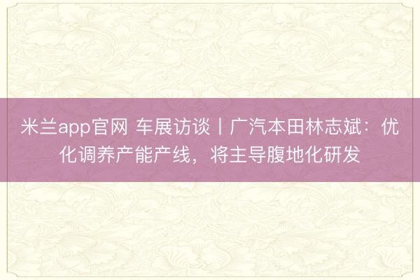 米兰app官网 车展访谈丨广汽本田林志斌：优化调养产能产线，将主导腹地化研发