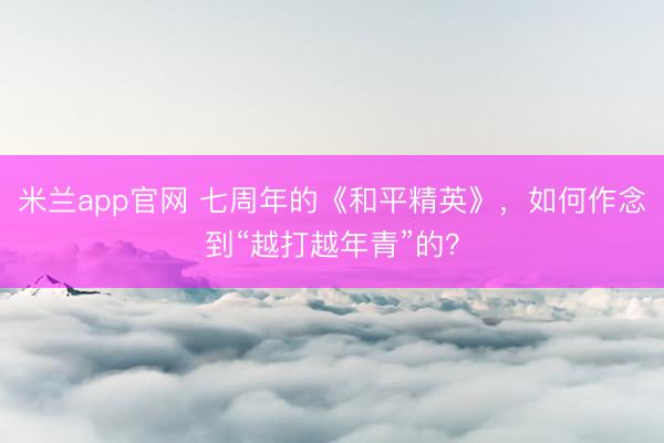 米兰app官网 七周年的《和平精英》，如何作念到“越打越年青”的？