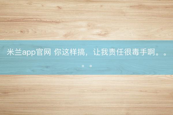 米兰app官网 你这样搞，让我责任很毒手啊。。。。