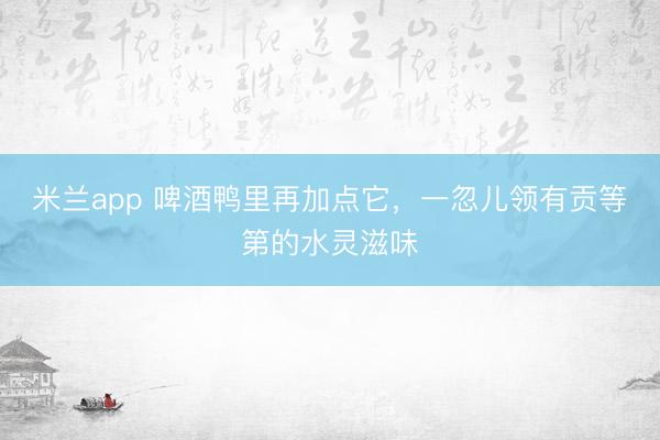 米兰app 啤酒鸭里再加点它，一忽儿领有贡等第的水灵滋味