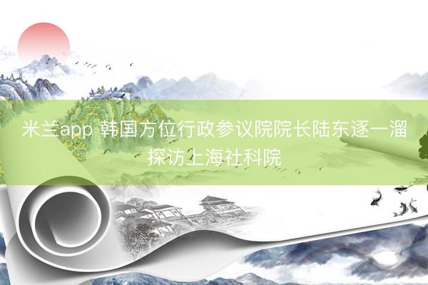 米兰app 韩国方位行政参议院院长陆东逐一溜探访上海社科院
