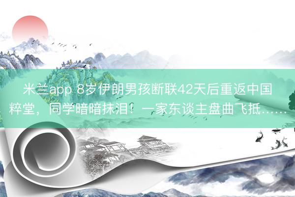米兰app 8岁伊朗男孩断联42天后重返中国粹堂，同学暗暗抹泪！一家东谈主盘曲飞抵……