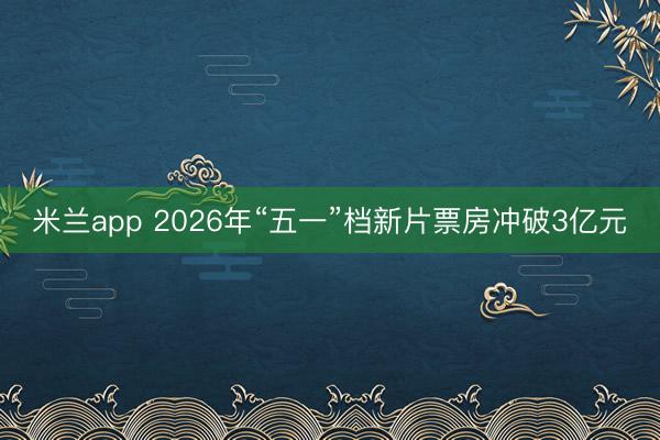 米兰app 2026年“五一”档新片票房冲破3亿元