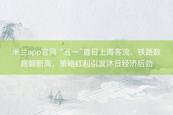 米兰app官网 “五一”首日上海客流、铁路数据翻新高，策略红利引发沐日经济后劲