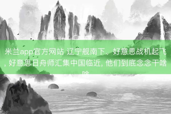 米兰app官方网站 辽宁舰南下、好意思战机起飞， 好意思日舟师汇集中国临近， 他们到底念念干啥