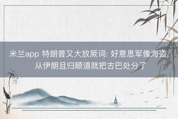 米兰app 特朗普又大放厥词: 好意思军像海盗， 从伊朗且归顺道就把古巴处分了