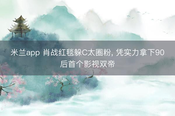 米兰app 肖战红毯躲C太圈粉， 凭实力拿下90后首个影视双帝