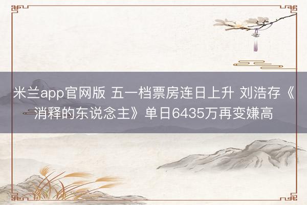 米兰app官网版 五一档票房连日上升 刘浩存《消释的东说念主》单日6435万再变嫌高