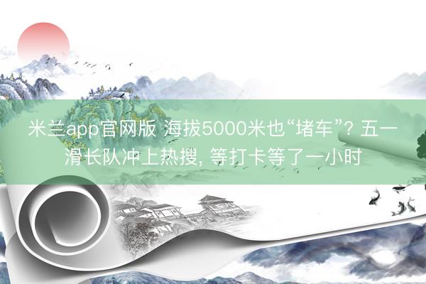 米兰app官网版 海拔5000米也“堵车”? 五一滑长队冲上热搜， 等打卡等了一小时