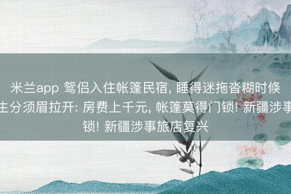米兰app 鸳侣入住帐篷民宿， 睡得迷拖沓糊时倏得拉链被生分须眉拉开: 房费上千元， 帐篷莫得门锁! 新疆涉事旅店复兴