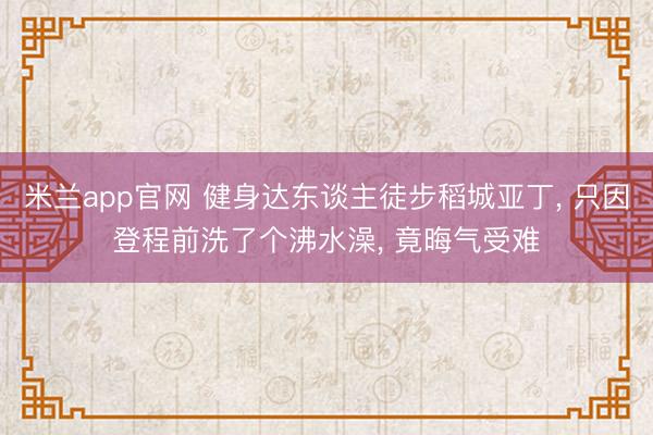 米兰app官网 健身达东谈主徒步稻城亚丁， 只因登程前洗了个沸水澡， 竟晦气受难