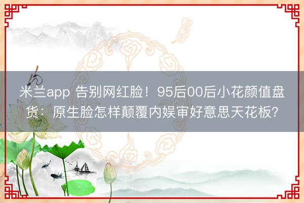 米兰app 告别网红脸！95后00后小花颜值盘货：原生脸怎样颠覆内娱审好意思天花板？