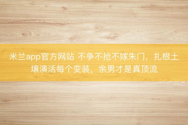 米兰app官方网站 不争不抢不嫁朱门，扎根土壤演活每个变装，余男才是真顶流
