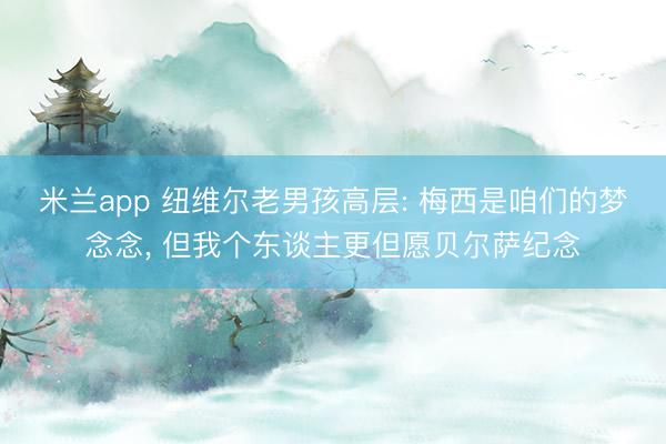 米兰app 纽维尔老男孩高层: 梅西是咱们的梦念念， 但我个东谈主更但愿贝尔萨纪念