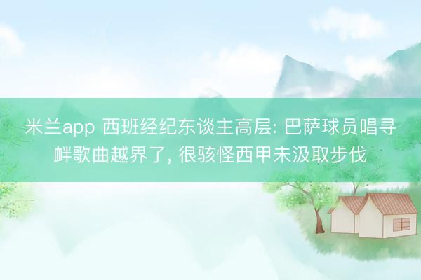 米兰app 西班经纪东谈主高层: 巴萨球员唱寻衅歌曲越界了， 很骇怪西甲未汲取步伐