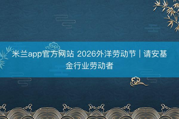 米兰app官方网站 2026外洋劳动节 | 请安基金行业劳动者