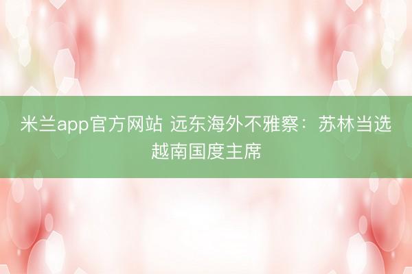 米兰app官方网站 远东海外不雅察：苏林当选越南国度主席