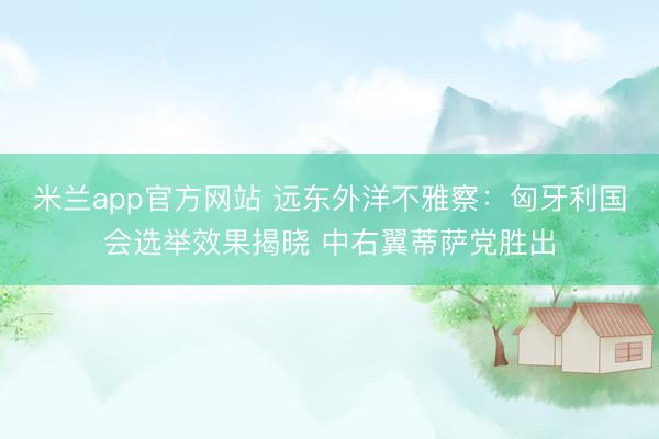 米兰app官方网站 远东外洋不雅察：匈牙利国会选举效果揭晓 中右翼蒂萨党胜出