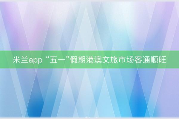 米兰app “五一”假期港澳文旅市场客通顺旺