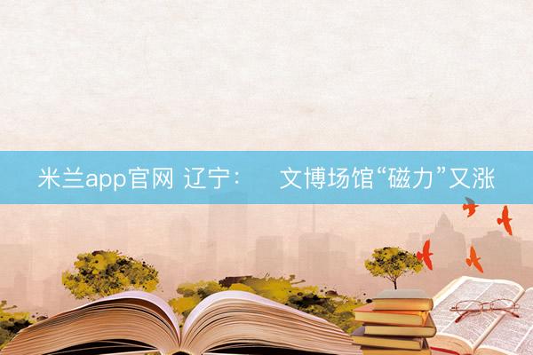米兰app官网 辽宁：​文博场馆“磁力”又涨