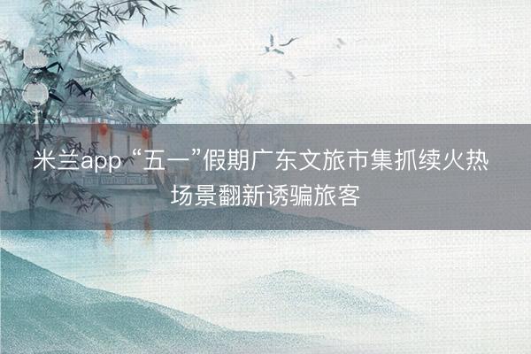 米兰app “五一”假期广东文旅市集抓续火热 场景翻新诱骗旅客