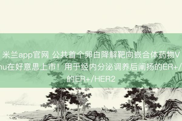米兰app官网 公共首个卵白降解靶向嵌合体药物Veppanu在好意思上市！用于经内分泌调养后阐扬的ER+/HER2