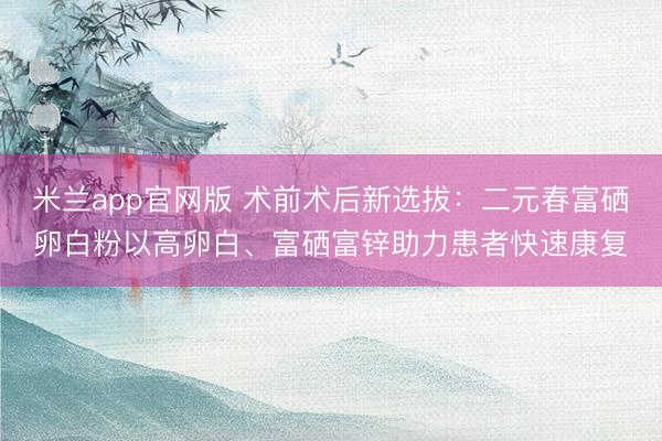米兰app官网版 术前术后新选拔：二元春富硒卵白粉以高卵白、富硒富锌助力患者快速康复